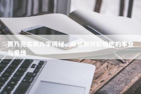 贾乃亮生辰八字揭秘，命运如何影响他的事业与爱情